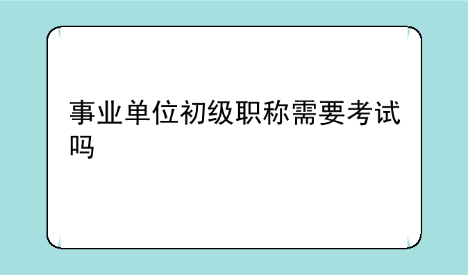 事业单位初级职称需要考试吗