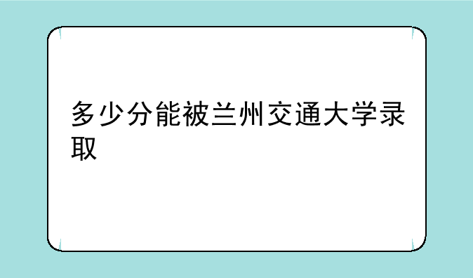 多少分能被兰州交通大学录取
