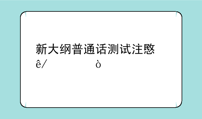 新大纲普通话测试注意事项？