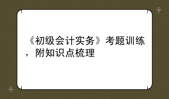 《初级会计实务》考题训练，附知识点梳理