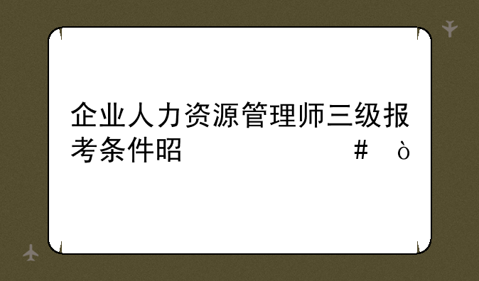 企业人力资源管理师三级报考条件是什么？