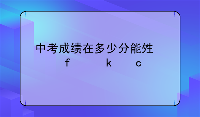 中考成绩在多少分能够上普通高中