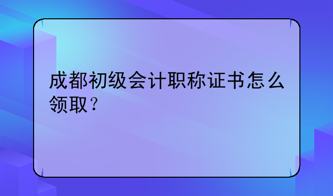 成都初级会计职称证书怎么领取？