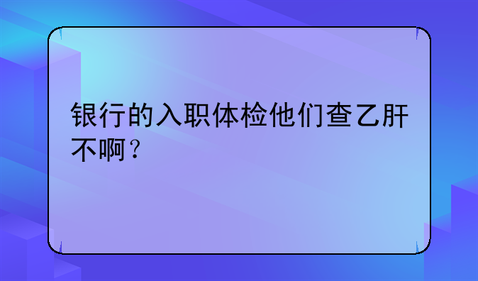 银行的入职体检他们查乙肝不啊？