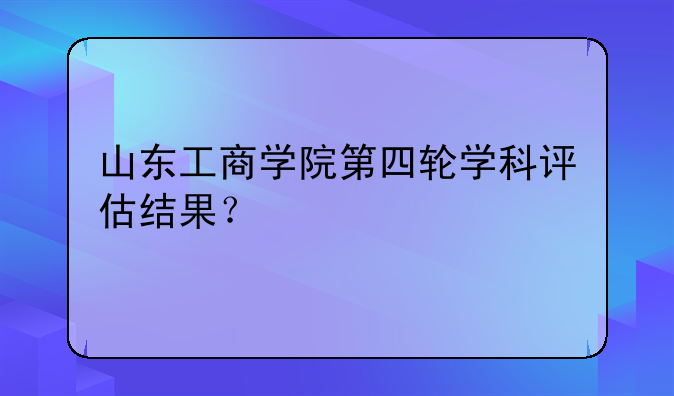 山东工商学院第四轮学科评估结果？