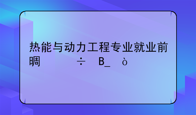 热能与动力工程专业就业前景好吗？