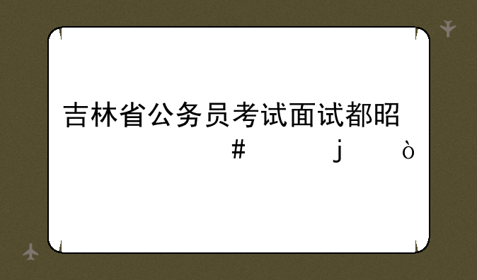 吉林省公务员考试面试都是什么样的？