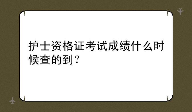 护士资格证考试成绩什么时候查的到？