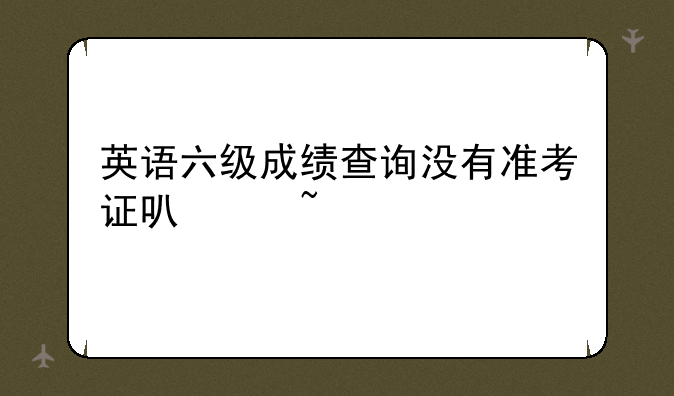 英语六级成绩查询没有准考证可以查么