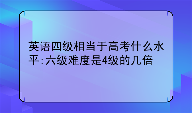 英语四级相当于高考什么水平:六级难度是4级的几倍
