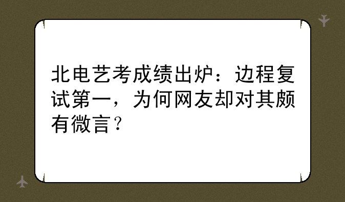 北电艺考成绩出炉：边程复试第一，为何网友却对其颇有微言？
