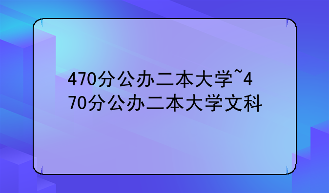 470分公办二本大学~470分公办二本大学文科