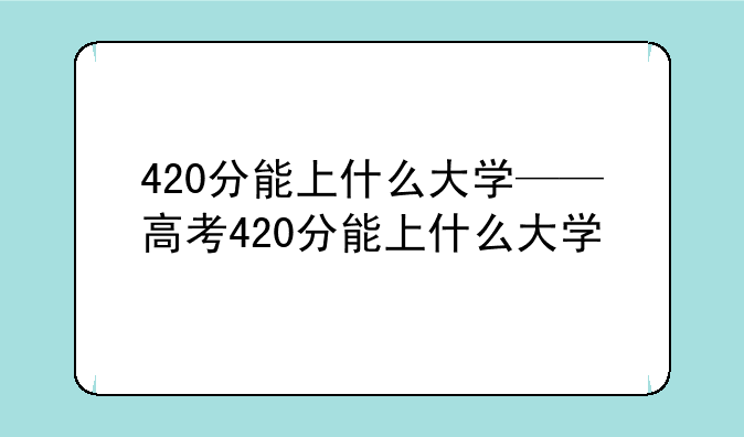 420分能上什么大学——高考420分能上什么大学