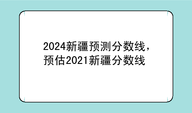 2024新疆预测分数线，预估2021新疆分数线
