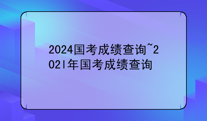 2024国考成绩查询~202l年国考成绩查询