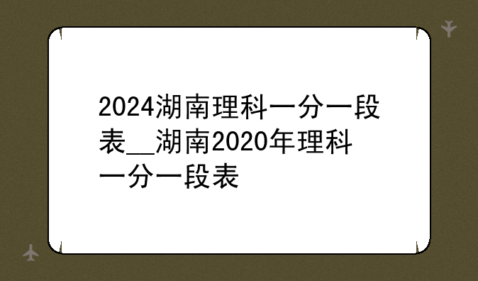 2024湖南理科一分一段表__湖南2020年理科一分一段表