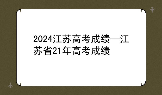 2024江苏高考成绩—江苏省21年高考成绩
