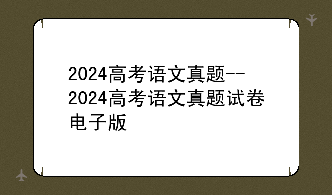 2024高考语文真题--2024高考语文真题试卷电子版