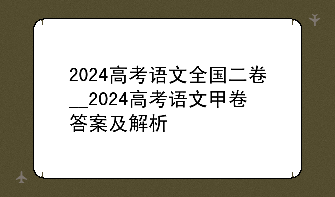 2024高考语文全国二卷__2024高考语文甲卷答案及解析