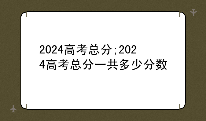 2024高考总分;2024高考总分一共多少分数