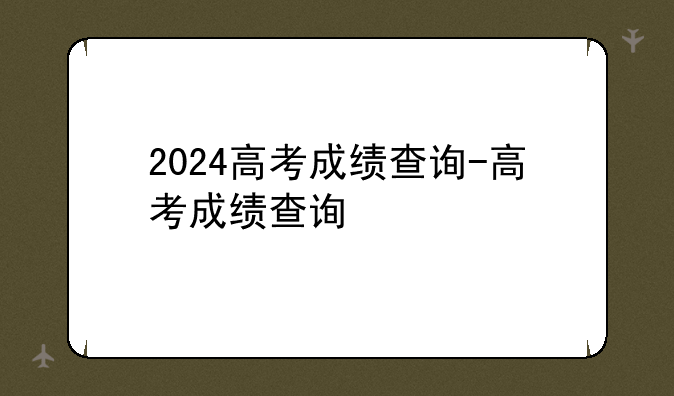 2024高考成绩查询-高考成绩查询