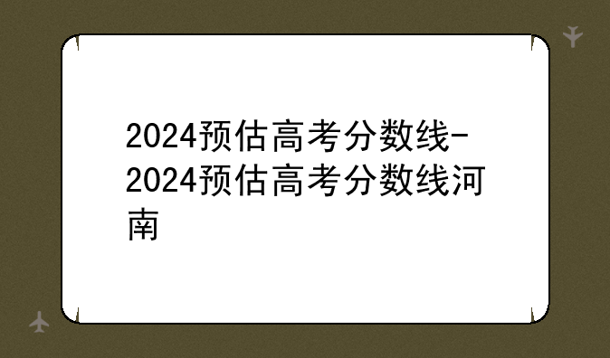 2024预估高考分数线-2024预估高考分数线河南