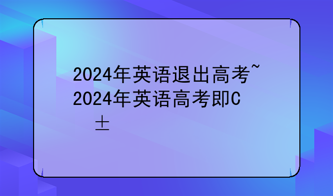 2024年英语退出高考~2024年英语高考卷子