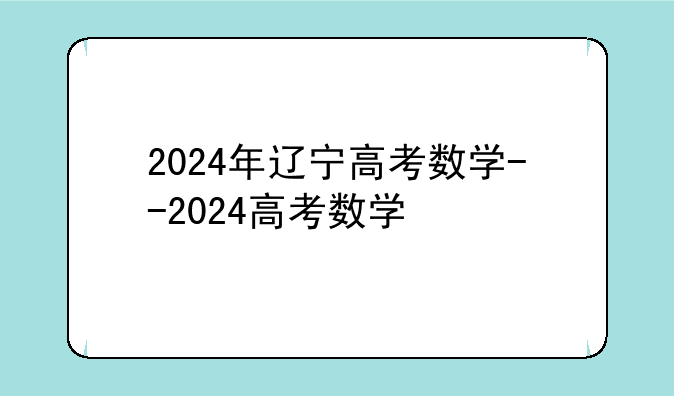 2024年辽宁高考数学--2024高考数学