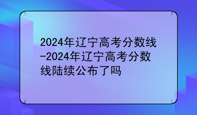 2024年辽宁高考分数线-2024年辽宁高考分数线陆续公布了吗