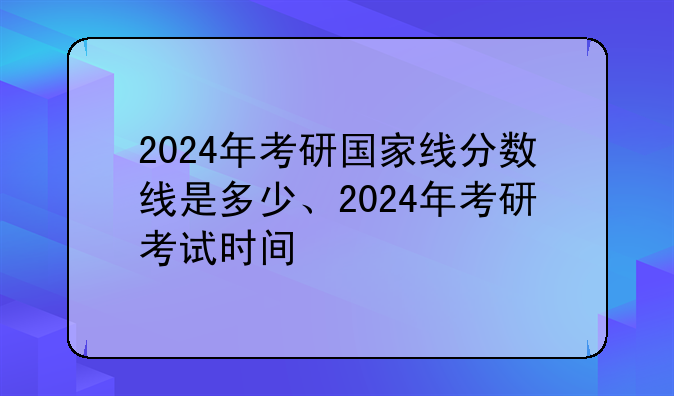 2024年考研国家线分数线是多少、2024年考研考试时间