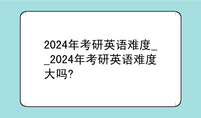 2024年考研英语难度__2024年考研英语难度大吗?