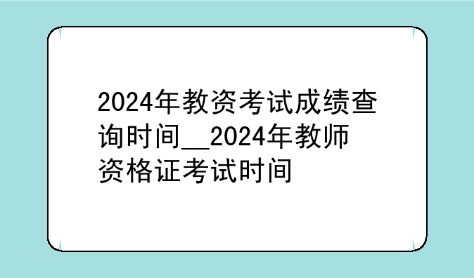 2024年教资考试成绩查询时间__2024年教师资格证考试时间