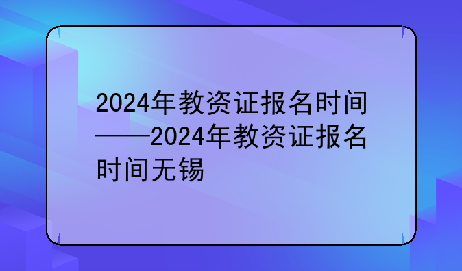2024年教资证报名时间——2024年教资证报名时间无锡