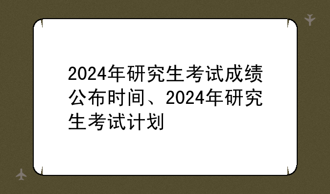 2024年研究生考试成绩公布时间、2024年研究生考试计划