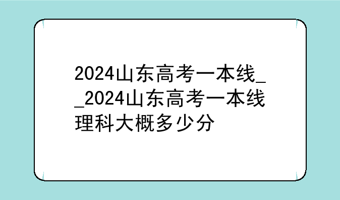 2024山东高考一本线__2024山东高考一本线理科大概多少分