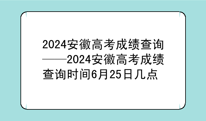 2024安徽高考成绩查询——2024安徽高考成绩查询时间6月25日几点