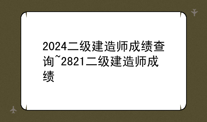 2024二级建造师成绩查询~2821二级建造师成绩