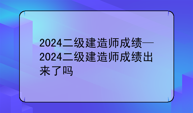 2024二级建造师成绩—2024二级建造师成绩出来了吗