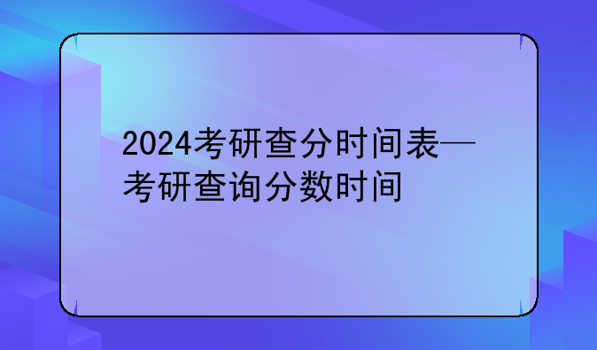 2024考研查分时间表—考研查询分数时间