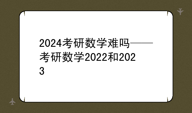 2024考研数学难吗——考研数学2022和2023