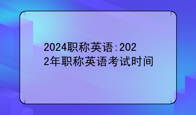 2024职称英语:2022年职称英语考试时间