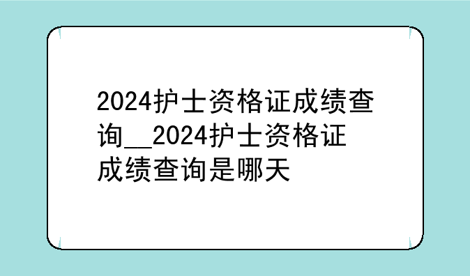 2024护士资格证成绩查询__2024护士资格证成绩查询是哪天