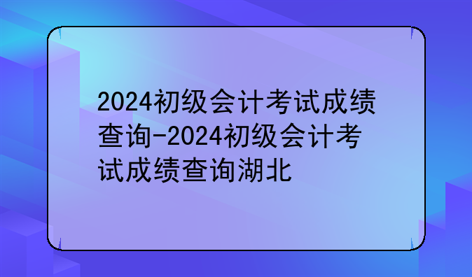 2024初级会计考试成绩查询-2024初级会计考试成绩查询湖北
