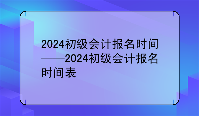 2024初级会计报名时间——2024初级会计报名时间表
