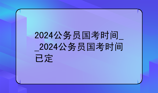 2024公务员国考时间__2024公务员国考时间已定