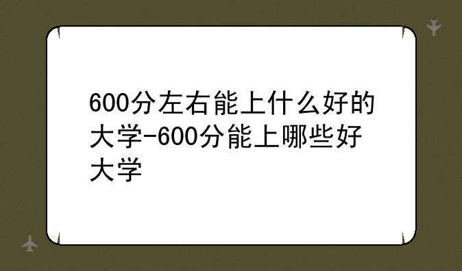 600分左右能上什么好的大学-600分能上哪些好大学