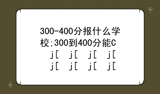 300-400分报什么学校;300到400分能上什么专科学校