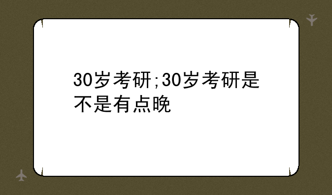 30岁考研;30岁考研是不是有点晚