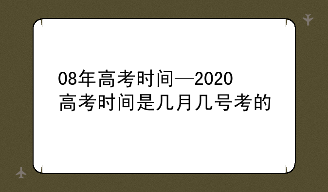 08年高考时间—2020高考时间是几月几号考的
