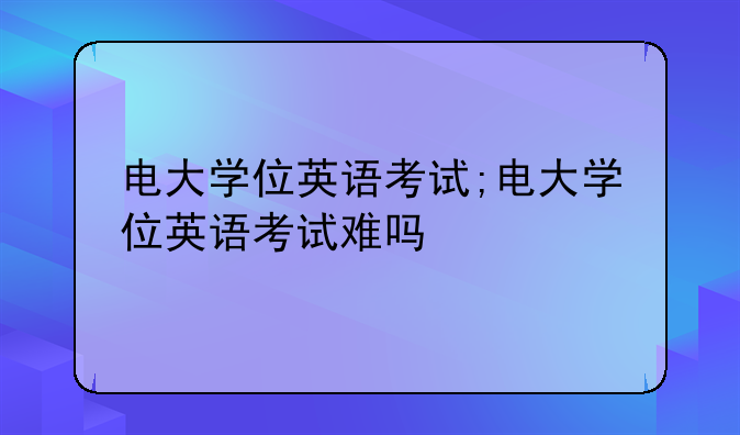 电大学位英语考试;电大学位英语考试难吗
